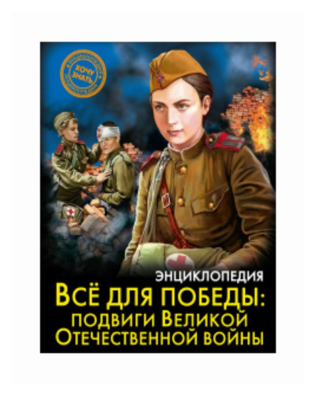 ЭНЦИКЛОПЕДИЯ. ХОЧУ ЗНАТЬ. ВСЁ ДЛЯ ПОБЕДЫ: подвиги Великой Отечественной Войны
